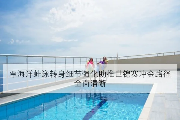 覃海洋蛙泳转身细节强化助推世锦赛冲金路径全面清晰
